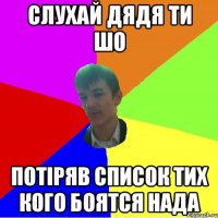 СЛУХАЙ ДЯДЯ ТИ ШО ПОТІРЯВ СПИСОК ТИХ КОГО БОЯТСЯ НАДА
