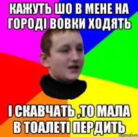 Кажуть шо в мене на городі вовки ходять і скавчать ,то мала в тоалеті пердить