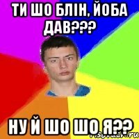 ти шо блін, йоба дав??? ну й шо шо я??