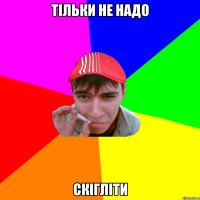 тільки не надо скігліти