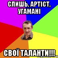 Слишь, артіст, угамані Свої таланти!!!