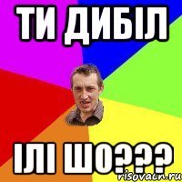 Ти дибіл Ілі шо???