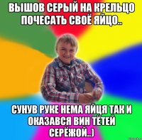 ВЫшов Серый на крельцо почесать своё яйцо.. сунув руке нема яйця так и оказався вин тётей серёжой..)