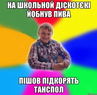 на школьной діскотєкі йобнув пива пішов підкорять танспол