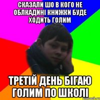сказали шо в кого не облкадині книжки буде ходить голим третій день бігаю голим по школі