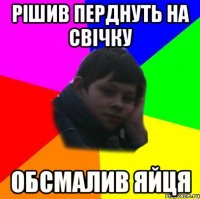 Рішив перднуть на свічку Обсмалив яйця