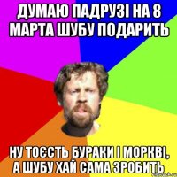 думаю падрузі на 8 марта шубу подарить ну тоєсть бураки і моркві, а шубу хай сама зробить