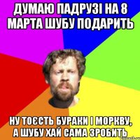 думаю падрузі на 8 марта шубу подарить ну тоєсть бураки і моркву, а шубу хай сама зробить