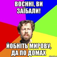 воєнні, ви заїбали! йобніть мирову, да по домах