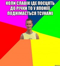 коли славік іде посцять до річки то у японіїї поднімається тсунамі 