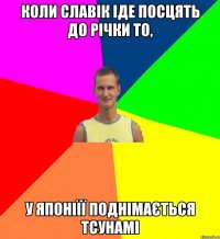 коли славік іде посцять до річки то, у японіїї поднімається тсунамі