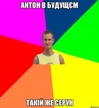 АНТОН В БУДУЩЄМ ТАКІЙ ЖЕ СЕРУН