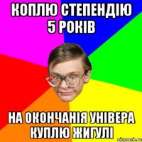 Коплю степендію 5 років На окончанія універа куплю Жигулі