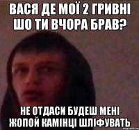 Вася де мої 2 гривні шо ти вчора брав? Не отдаси будеш мені жопой камінці шліфувать