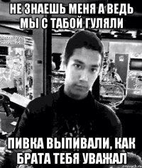 не знаешь меня а ведь мы с табой гуляли пивка выпивали, как брата тебя уважал