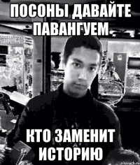 посоны давайте павангуем кто заменит историю