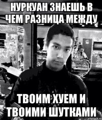 нуркуан знаешь в чем разница между твоим хуем и твоими шутками