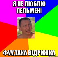 я не люблю пельмені фуу,така відрижка