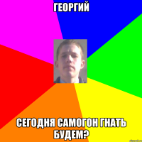 Георгий сегодня самогон гнать будем?