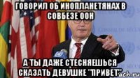 Говорил об инопланетянах в совбезе ООН А ты даже стесняешься сказать девушке "привет"