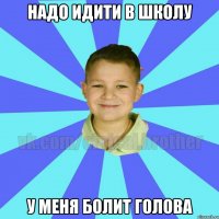 надо идити в школу у меня болит голова