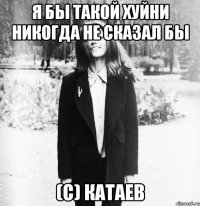 Я бы такой хуйни никогда не сказал бы (с) Катаев