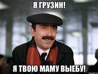 я грузин! я твою маму выебу!