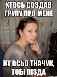 хтось создав групу про мене ну всьо ткачук, тобі пізда