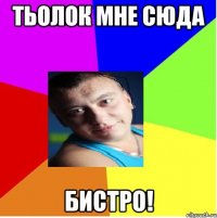 тьолок мне сюда бистро!