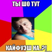 ты шо тут кайфуэш на..?!