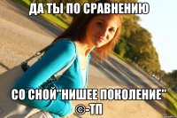 ДА ТЫ ПО СРАВНЕНИЮ СО СНОЙ"НИШЕЕ ПОКОЛЕНИЕ" ©-ТП