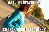 ДА ТЫ ПО СРАВНЕНИЮ СО СНОЙ"НИШЕЕ ПОКОЛЕНИЕ"