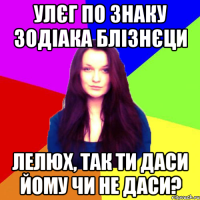 Улєг по знаку зодіака блізнєци Лелюх, так ти даси йому чи не даси?