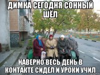 Димка сегодня сонный шёл наверно весь день в контакте сидел и уроки учил