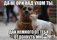 да не ори над ухом ты, дай немного от тебя отдохнуть мне