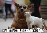  ну отпусти, пожалуйстаа?