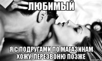 Любимый Я с подругами по магазинам хожу, перезвоню позже