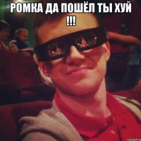 Ромка да пошёл ты хуй !!! 