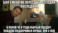 Бля у меня же пересдача сегодня последняя А похуй чё я туда убитый поеду?, пойдём подкуримся лучше, хуй с ней