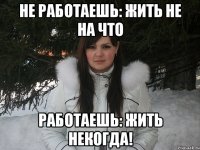 Не работаешь: жить не на что Работаешь: жить некогда!