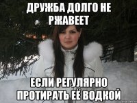 Дружба долго не ржавеет если регулярно протирать её водкой