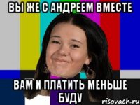 Вы же с Андреем вместе Вам и платить меньше буду