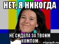 Нет, я никогда не сидела за твоим компом