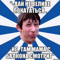 "-Дай не веливе покататься . -Не , там мама с балкона смотрит"