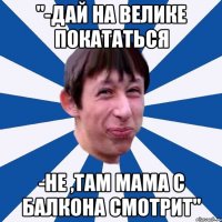 "-Дай на велике покататься -Не ,там мама с балкона смотрит"