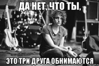 да нет, что ты, это три друга обнимаются
