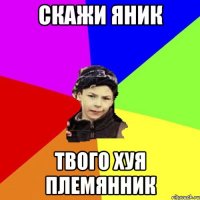 скажи яник твого хуя племянник
