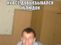 ну всё, довыёбывался, ублюдок 