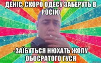 Деніс, скоро одесу заберуть в росію -заїбуться нюхать жопу обосратого гуся
