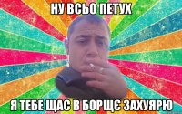 ну всьо петух я тебе щас в борщє захуярю
